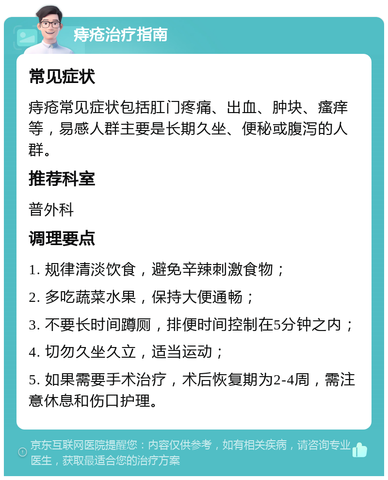 痔疮治疗指南 常见症状 痔疮常见症状包括肛门疼痛、出血、肿块、瘙痒等，易感人群主要是长期久坐、便秘或腹泻的人群。 推荐科室 普外科 调理要点 1. 规律清淡饮食，避免辛辣刺激食物； 2. 多吃蔬菜水果，保持大便通畅； 3. 不要长时间蹲厕，排便时间控制在5分钟之内； 4. 切勿久坐久立，适当运动； 5. 如果需要手术治疗，术后恢复期为2-4周，需注意休息和伤口护理。