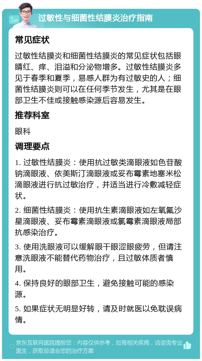 过敏性与细菌性结膜炎治疗指南 常见症状 过敏性结膜炎和细菌性结膜炎的常见症状包括眼睛红、痒、泪溢和分泌物增多。过敏性结膜炎多见于春季和夏季，易感人群为有过敏史的人；细菌性结膜炎则可以在任何季节发生，尤其是在眼部卫生不佳或接触感染源后容易发生。 推荐科室 眼科 调理要点 1. 过敏性结膜炎：使用抗过敏类滴眼液如色苷酸钠滴眼液、依美斯汀滴眼液或妥布霉素地塞米松滴眼液进行抗过敏治疗，并适当进行冷敷减轻症状。 2. 细菌性结膜炎：使用抗生素滴眼液如左氧氟沙星滴眼液、妥布霉素滴眼液或氯霉素滴眼液局部抗感染治疗。 3. 使用洗眼液可以缓解眼干眼涩眼疲劳，但请注意洗眼液不能替代药物治疗，且过敏体质者慎用。 4. 保持良好的眼部卫生，避免接触可能的感染源。 5. 如果症状无明显好转，请及时就医以免耽误病情。