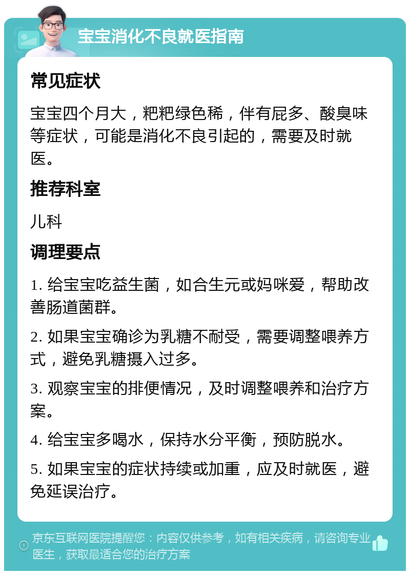 宝宝消化不良就医指南 常见症状 宝宝四个月大，粑粑绿色稀，伴有屁多、酸臭味等症状，可能是消化不良引起的，需要及时就医。 推荐科室 儿科 调理要点 1. 给宝宝吃益生菌，如合生元或妈咪爱，帮助改善肠道菌群。 2. 如果宝宝确诊为乳糖不耐受，需要调整喂养方式，避免乳糖摄入过多。 3. 观察宝宝的排便情况，及时调整喂养和治疗方案。 4. 给宝宝多喝水，保持水分平衡，预防脱水。 5. 如果宝宝的症状持续或加重，应及时就医，避免延误治疗。