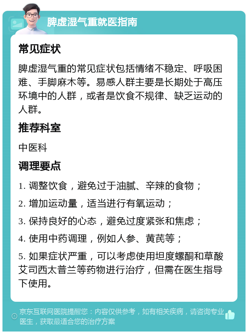 脾虚湿气重就医指南 常见症状 脾虚湿气重的常见症状包括情绪不稳定、呼吸困难、手脚麻木等。易感人群主要是长期处于高压环境中的人群，或者是饮食不规律、缺乏运动的人群。 推荐科室 中医科 调理要点 1. 调整饮食，避免过于油腻、辛辣的食物； 2. 增加运动量，适当进行有氧运动； 3. 保持良好的心态，避免过度紧张和焦虑； 4. 使用中药调理，例如人参、黄芪等； 5. 如果症状严重，可以考虑使用坦度螺酮和草酸艾司西太普兰等药物进行治疗，但需在医生指导下使用。