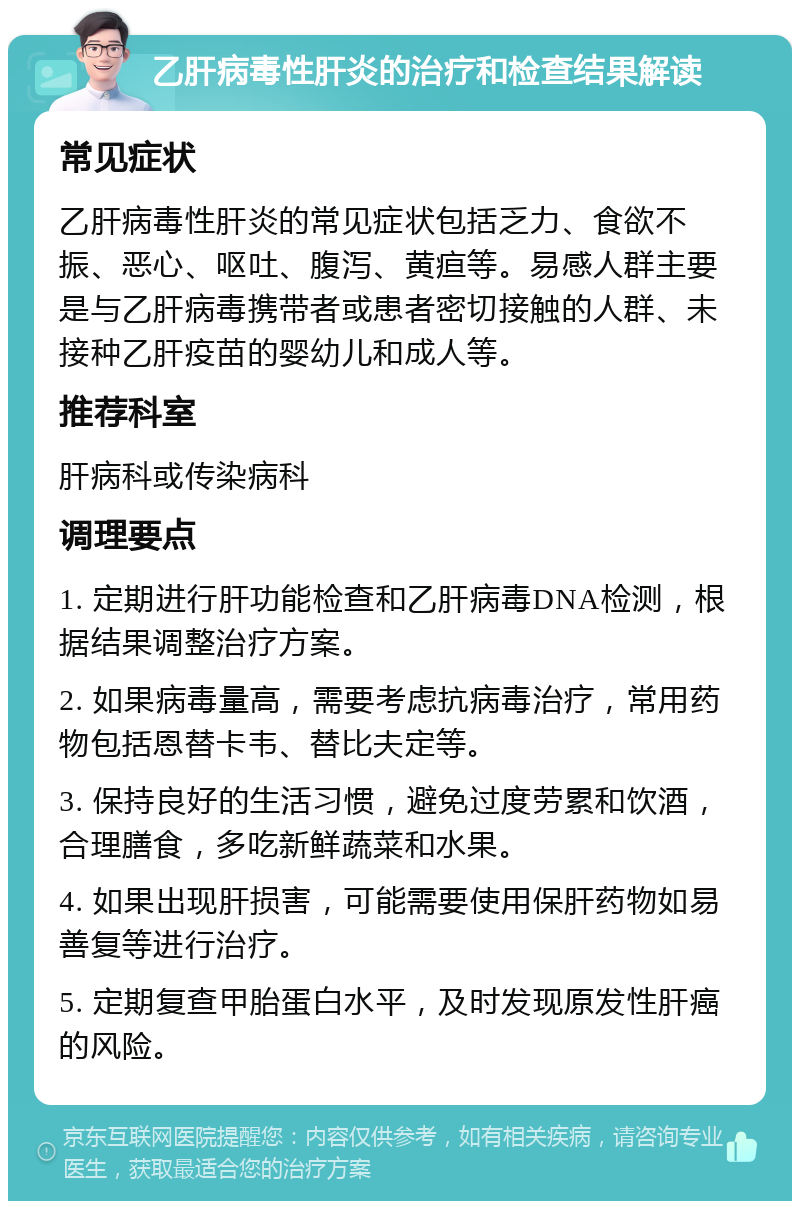 乙肝病毒性肝炎的治疗和检查结果解读 常见症状 乙肝病毒性肝炎的常见症状包括乏力、食欲不振、恶心、呕吐、腹泻、黄疸等。易感人群主要是与乙肝病毒携带者或患者密切接触的人群、未接种乙肝疫苗的婴幼儿和成人等。 推荐科室 肝病科或传染病科 调理要点 1. 定期进行肝功能检查和乙肝病毒DNA检测，根据结果调整治疗方案。 2. 如果病毒量高，需要考虑抗病毒治疗，常用药物包括恩替卡韦、替比夫定等。 3. 保持良好的生活习惯，避免过度劳累和饮酒，合理膳食，多吃新鲜蔬菜和水果。 4. 如果出现肝损害，可能需要使用保肝药物如易善复等进行治疗。 5. 定期复查甲胎蛋白水平，及时发现原发性肝癌的风险。