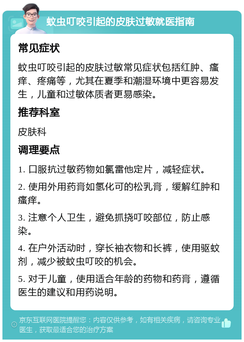 蚊虫叮咬引起的皮肤过敏就医指南 常见症状 蚊虫叮咬引起的皮肤过敏常见症状包括红肿、瘙痒、疼痛等，尤其在夏季和潮湿环境中更容易发生，儿童和过敏体质者更易感染。 推荐科室 皮肤科 调理要点 1. 口服抗过敏药物如氯雷他定片，减轻症状。 2. 使用外用药膏如氢化可的松乳膏，缓解红肿和瘙痒。 3. 注意个人卫生，避免抓挠叮咬部位，防止感染。 4. 在户外活动时，穿长袖衣物和长裤，使用驱蚊剂，减少被蚊虫叮咬的机会。 5. 对于儿童，使用适合年龄的药物和药膏，遵循医生的建议和用药说明。