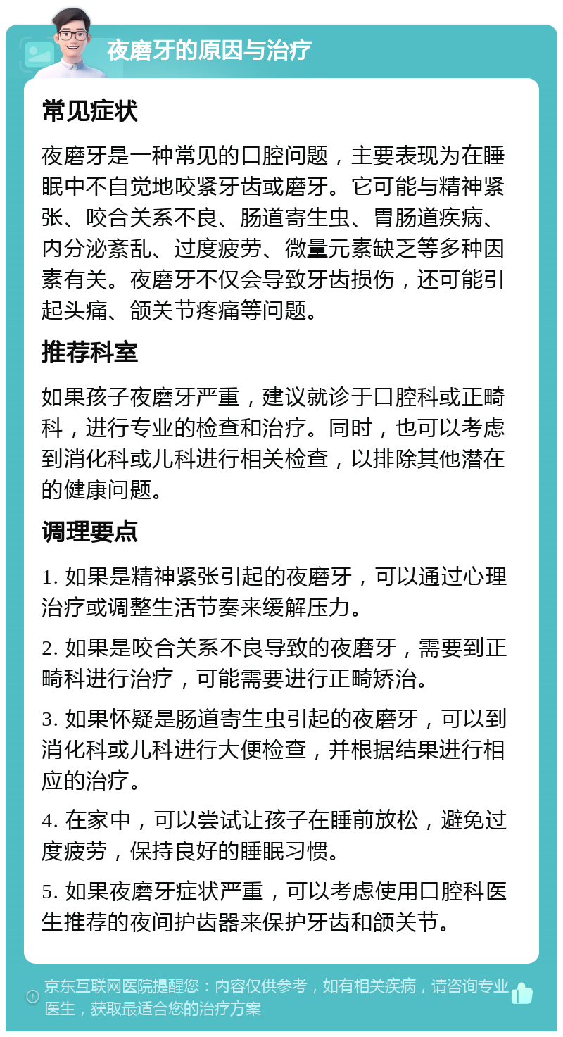 夜磨牙的原因与治疗 常见症状 夜磨牙是一种常见的口腔问题，主要表现为在睡眠中不自觉地咬紧牙齿或磨牙。它可能与精神紧张、咬合关系不良、肠道寄生虫、胃肠道疾病、内分泌紊乱、过度疲劳、微量元素缺乏等多种因素有关。夜磨牙不仅会导致牙齿损伤，还可能引起头痛、颌关节疼痛等问题。 推荐科室 如果孩子夜磨牙严重，建议就诊于口腔科或正畸科，进行专业的检查和治疗。同时，也可以考虑到消化科或儿科进行相关检查，以排除其他潜在的健康问题。 调理要点 1. 如果是精神紧张引起的夜磨牙，可以通过心理治疗或调整生活节奏来缓解压力。 2. 如果是咬合关系不良导致的夜磨牙，需要到正畸科进行治疗，可能需要进行正畸矫治。 3. 如果怀疑是肠道寄生虫引起的夜磨牙，可以到消化科或儿科进行大便检查，并根据结果进行相应的治疗。 4. 在家中，可以尝试让孩子在睡前放松，避免过度疲劳，保持良好的睡眠习惯。 5. 如果夜磨牙症状严重，可以考虑使用口腔科医生推荐的夜间护齿器来保护牙齿和颌关节。