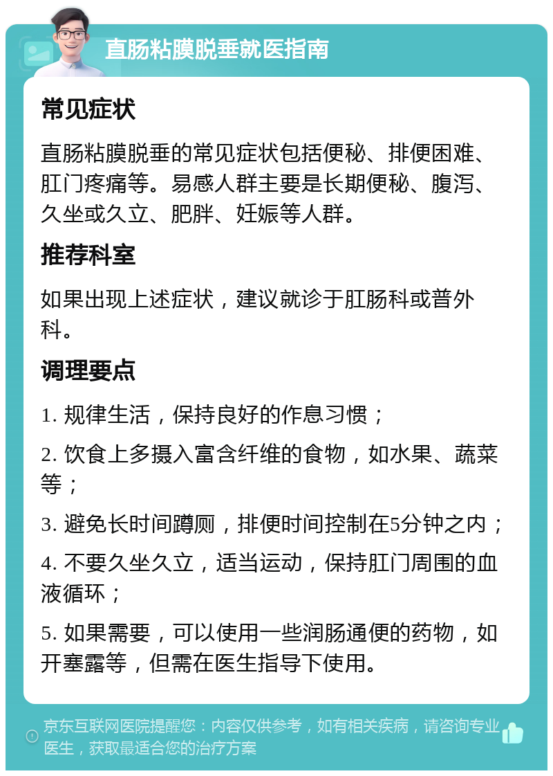 直肠粘膜脱垂就医指南 常见症状 直肠粘膜脱垂的常见症状包括便秘、排便困难、肛门疼痛等。易感人群主要是长期便秘、腹泻、久坐或久立、肥胖、妊娠等人群。 推荐科室 如果出现上述症状，建议就诊于肛肠科或普外科。 调理要点 1. 规律生活，保持良好的作息习惯； 2. 饮食上多摄入富含纤维的食物，如水果、蔬菜等； 3. 避免长时间蹲厕，排便时间控制在5分钟之内； 4. 不要久坐久立，适当运动，保持肛门周围的血液循环； 5. 如果需要，可以使用一些润肠通便的药物，如开塞露等，但需在医生指导下使用。