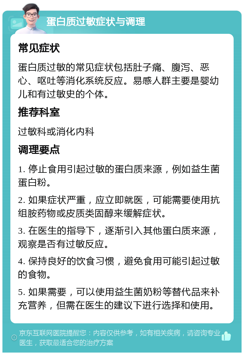 蛋白质过敏症状与调理 常见症状 蛋白质过敏的常见症状包括肚子痛、腹泻、恶心、呕吐等消化系统反应。易感人群主要是婴幼儿和有过敏史的个体。 推荐科室 过敏科或消化内科 调理要点 1. 停止食用引起过敏的蛋白质来源，例如益生菌蛋白粉。 2. 如果症状严重，应立即就医，可能需要使用抗组胺药物或皮质类固醇来缓解症状。 3. 在医生的指导下，逐渐引入其他蛋白质来源，观察是否有过敏反应。 4. 保持良好的饮食习惯，避免食用可能引起过敏的食物。 5. 如果需要，可以使用益生菌奶粉等替代品来补充营养，但需在医生的建议下进行选择和使用。