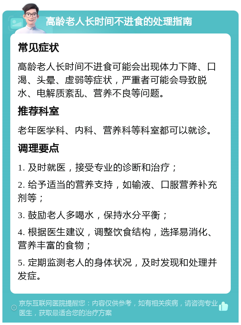 高龄老人长时间不进食的处理指南 常见症状 高龄老人长时间不进食可能会出现体力下降、口渴、头晕、虚弱等症状，严重者可能会导致脱水、电解质紊乱、营养不良等问题。 推荐科室 老年医学科、内科、营养科等科室都可以就诊。 调理要点 1. 及时就医，接受专业的诊断和治疗； 2. 给予适当的营养支持，如输液、口服营养补充剂等； 3. 鼓励老人多喝水，保持水分平衡； 4. 根据医生建议，调整饮食结构，选择易消化、营养丰富的食物； 5. 定期监测老人的身体状况，及时发现和处理并发症。