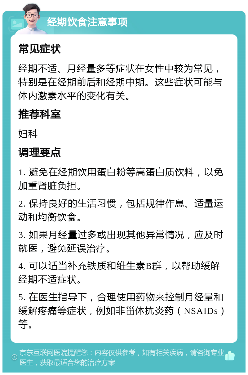 经期饮食注意事项 常见症状 经期不适、月经量多等症状在女性中较为常见，特别是在经期前后和经期中期。这些症状可能与体内激素水平的变化有关。 推荐科室 妇科 调理要点 1. 避免在经期饮用蛋白粉等高蛋白质饮料，以免加重肾脏负担。 2. 保持良好的生活习惯，包括规律作息、适量运动和均衡饮食。 3. 如果月经量过多或出现其他异常情况，应及时就医，避免延误治疗。 4. 可以适当补充铁质和维生素B群，以帮助缓解经期不适症状。 5. 在医生指导下，合理使用药物来控制月经量和缓解疼痛等症状，例如非甾体抗炎药（NSAIDs）等。