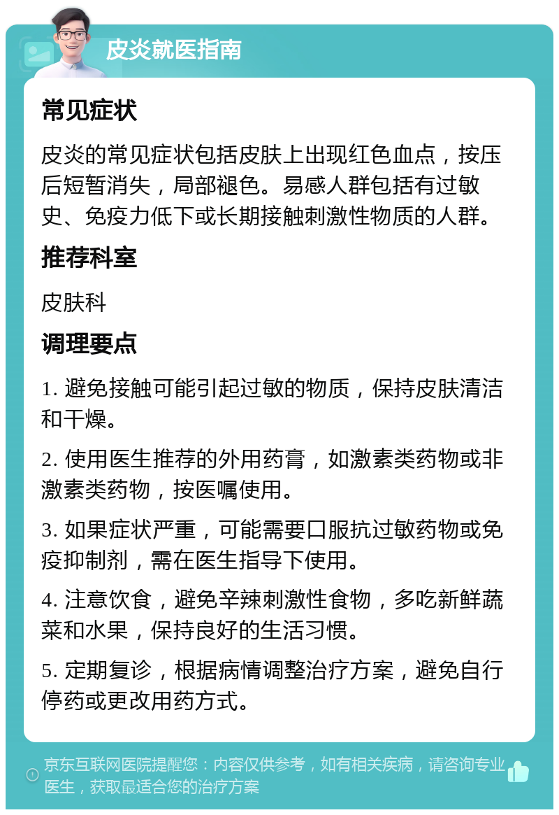 皮炎就医指南 常见症状 皮炎的常见症状包括皮肤上出现红色血点，按压后短暂消失，局部褪色。易感人群包括有过敏史、免疫力低下或长期接触刺激性物质的人群。 推荐科室 皮肤科 调理要点 1. 避免接触可能引起过敏的物质，保持皮肤清洁和干燥。 2. 使用医生推荐的外用药膏，如激素类药物或非激素类药物，按医嘱使用。 3. 如果症状严重，可能需要口服抗过敏药物或免疫抑制剂，需在医生指导下使用。 4. 注意饮食，避免辛辣刺激性食物，多吃新鲜蔬菜和水果，保持良好的生活习惯。 5. 定期复诊，根据病情调整治疗方案，避免自行停药或更改用药方式。