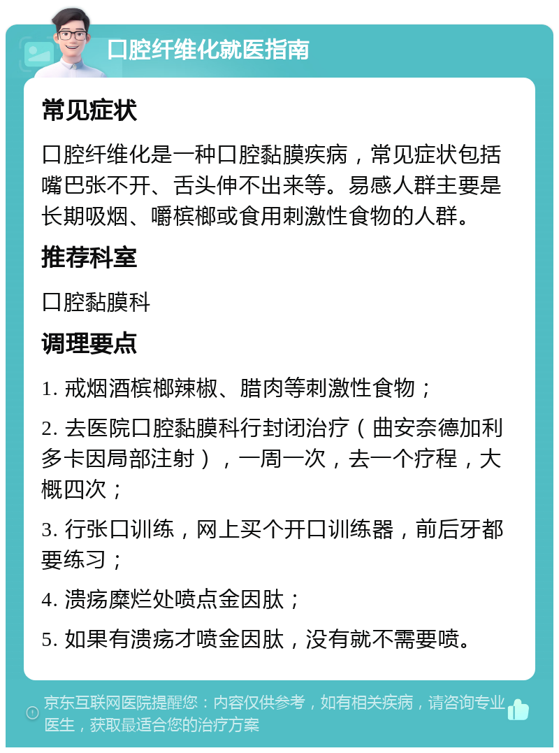 口腔纤维化就医指南 常见症状 口腔纤维化是一种口腔黏膜疾病，常见症状包括嘴巴张不开、舌头伸不出来等。易感人群主要是长期吸烟、嚼槟榔或食用刺激性食物的人群。 推荐科室 口腔黏膜科 调理要点 1. 戒烟酒槟榔辣椒、腊肉等刺激性食物； 2. 去医院口腔黏膜科行封闭治疗（曲安奈德加利多卡因局部注射），一周一次，去一个疗程，大概四次； 3. 行张口训练，网上买个开口训练器，前后牙都要练习； 4. 溃疡糜烂处喷点金因肽； 5. 如果有溃疡才喷金因肽，没有就不需要喷。