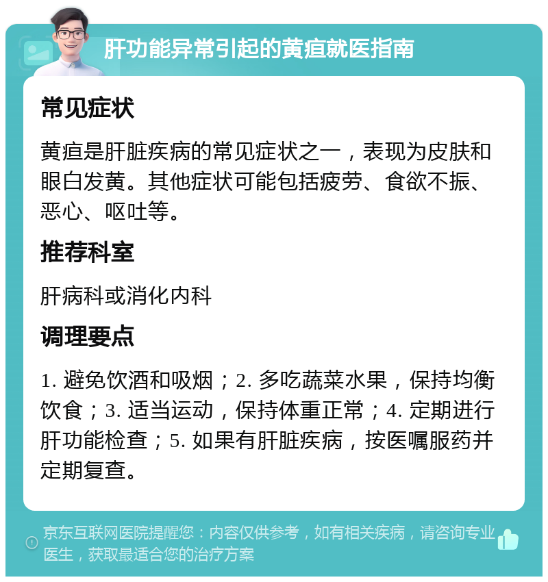 肝功能异常引起的黄疸就医指南 常见症状 黄疸是肝脏疾病的常见症状之一，表现为皮肤和眼白发黄。其他症状可能包括疲劳、食欲不振、恶心、呕吐等。 推荐科室 肝病科或消化内科 调理要点 1. 避免饮酒和吸烟；2. 多吃蔬菜水果，保持均衡饮食；3. 适当运动，保持体重正常；4. 定期进行肝功能检查；5. 如果有肝脏疾病，按医嘱服药并定期复查。