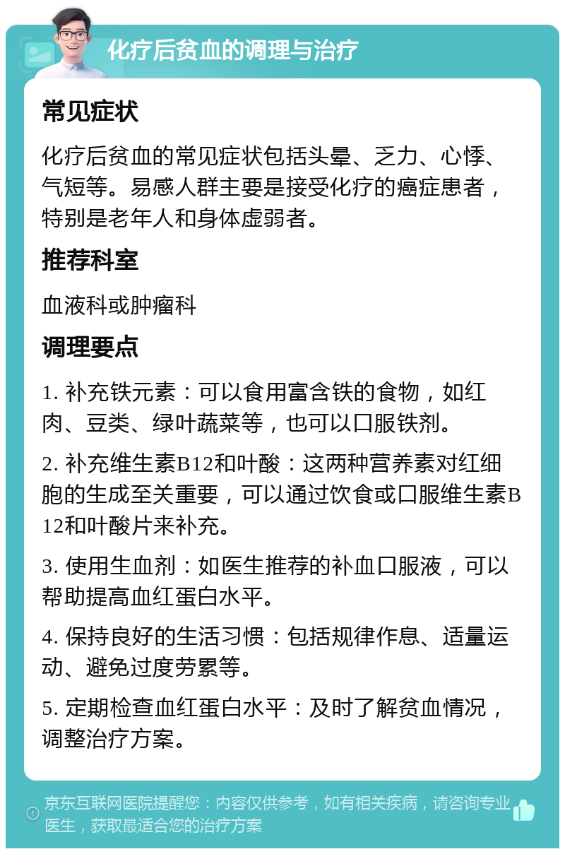 化疗后贫血的调理与治疗 常见症状 化疗后贫血的常见症状包括头晕、乏力、心悸、气短等。易感人群主要是接受化疗的癌症患者，特别是老年人和身体虚弱者。 推荐科室 血液科或肿瘤科 调理要点 1. 补充铁元素：可以食用富含铁的食物，如红肉、豆类、绿叶蔬菜等，也可以口服铁剂。 2. 补充维生素B12和叶酸：这两种营养素对红细胞的生成至关重要，可以通过饮食或口服维生素B12和叶酸片来补充。 3. 使用生血剂：如医生推荐的补血口服液，可以帮助提高血红蛋白水平。 4. 保持良好的生活习惯：包括规律作息、适量运动、避免过度劳累等。 5. 定期检查血红蛋白水平：及时了解贫血情况，调整治疗方案。