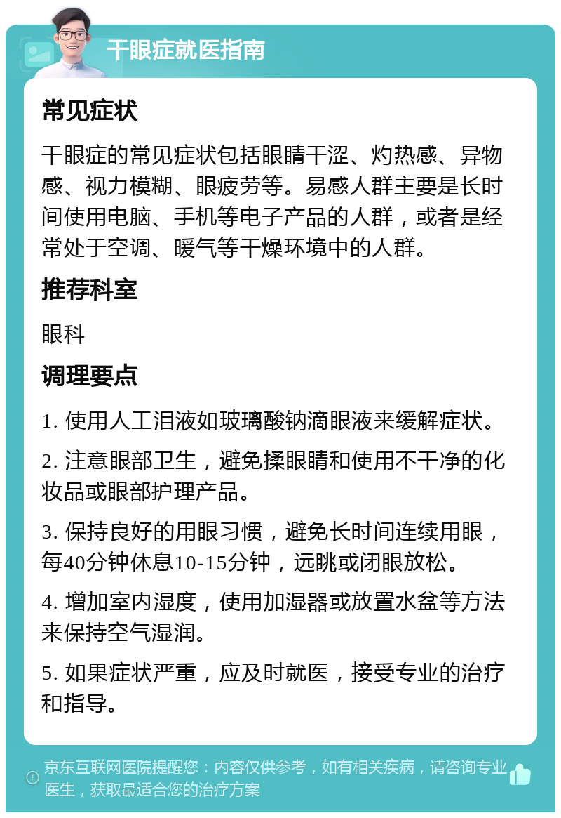 干眼症就医指南 常见症状 干眼症的常见症状包括眼睛干涩、灼热感、异物感、视力模糊、眼疲劳等。易感人群主要是长时间使用电脑、手机等电子产品的人群，或者是经常处于空调、暖气等干燥环境中的人群。 推荐科室 眼科 调理要点 1. 使用人工泪液如玻璃酸钠滴眼液来缓解症状。 2. 注意眼部卫生，避免揉眼睛和使用不干净的化妆品或眼部护理产品。 3. 保持良好的用眼习惯，避免长时间连续用眼，每40分钟休息10-15分钟，远眺或闭眼放松。 4. 增加室内湿度，使用加湿器或放置水盆等方法来保持空气湿润。 5. 如果症状严重，应及时就医，接受专业的治疗和指导。