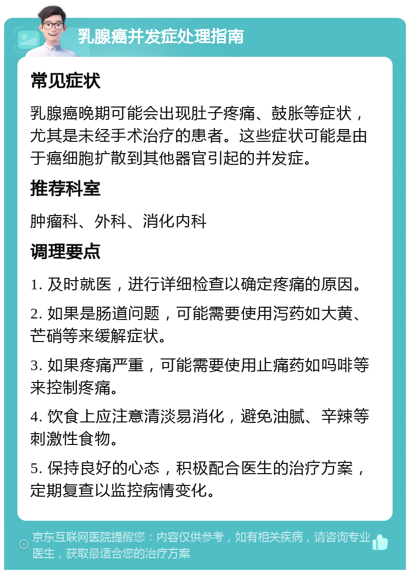 乳腺癌并发症处理指南 常见症状 乳腺癌晚期可能会出现肚子疼痛、鼓胀等症状，尤其是未经手术治疗的患者。这些症状可能是由于癌细胞扩散到其他器官引起的并发症。 推荐科室 肿瘤科、外科、消化内科 调理要点 1. 及时就医，进行详细检查以确定疼痛的原因。 2. 如果是肠道问题，可能需要使用泻药如大黄、芒硝等来缓解症状。 3. 如果疼痛严重，可能需要使用止痛药如吗啡等来控制疼痛。 4. 饮食上应注意清淡易消化，避免油腻、辛辣等刺激性食物。 5. 保持良好的心态，积极配合医生的治疗方案，定期复查以监控病情变化。