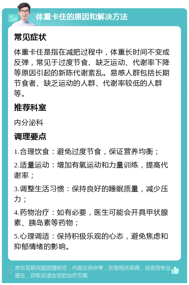 体重卡住的原因和解决方法 常见症状 体重卡住是指在减肥过程中，体重长时间不变或反弹，常见于过度节食、缺乏运动、代谢率下降等原因引起的新陈代谢紊乱。易感人群包括长期节食者、缺乏运动的人群、代谢率较低的人群等。 推荐科室 内分泌科 调理要点 1.合理饮食：避免过度节食，保证营养均衡； 2.适量运动：增加有氧运动和力量训练，提高代谢率； 3.调整生活习惯：保持良好的睡眠质量，减少压力； 4.药物治疗：如有必要，医生可能会开具甲状腺素、胰岛素等药物； 5.心理调适：保持积极乐观的心态，避免焦虑和抑郁情绪的影响。