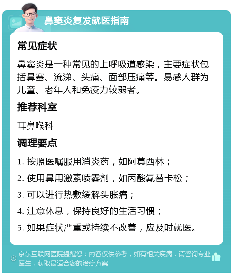 鼻窦炎复发就医指南 常见症状 鼻窦炎是一种常见的上呼吸道感染，主要症状包括鼻塞、流涕、头痛、面部压痛等。易感人群为儿童、老年人和免疫力较弱者。 推荐科室 耳鼻喉科 调理要点 1. 按照医嘱服用消炎药，如阿莫西林； 2. 使用鼻用激素喷雾剂，如丙酸氟替卡松； 3. 可以进行热敷缓解头胀痛； 4. 注意休息，保持良好的生活习惯； 5. 如果症状严重或持续不改善，应及时就医。