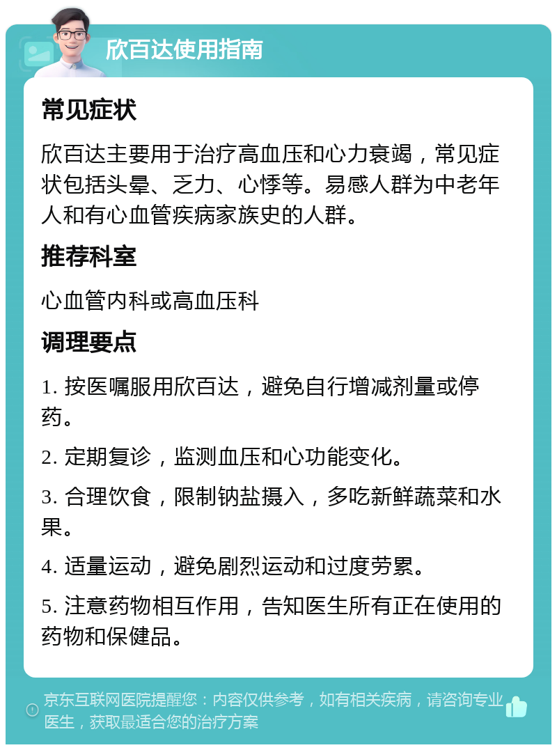 欣百达使用指南 常见症状 欣百达主要用于治疗高血压和心力衰竭，常见症状包括头晕、乏力、心悸等。易感人群为中老年人和有心血管疾病家族史的人群。 推荐科室 心血管内科或高血压科 调理要点 1. 按医嘱服用欣百达，避免自行增减剂量或停药。 2. 定期复诊，监测血压和心功能变化。 3. 合理饮食，限制钠盐摄入，多吃新鲜蔬菜和水果。 4. 适量运动，避免剧烈运动和过度劳累。 5. 注意药物相互作用，告知医生所有正在使用的药物和保健品。