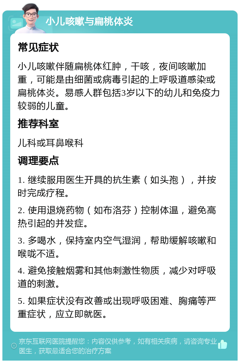 小儿咳嗽与扁桃体炎 常见症状 小儿咳嗽伴随扁桃体红肿，干咳，夜间咳嗽加重，可能是由细菌或病毒引起的上呼吸道感染或扁桃体炎。易感人群包括3岁以下的幼儿和免疫力较弱的儿童。 推荐科室 儿科或耳鼻喉科 调理要点 1. 继续服用医生开具的抗生素（如头孢），并按时完成疗程。 2. 使用退烧药物（如布洛芬）控制体温，避免高热引起的并发症。 3. 多喝水，保持室内空气湿润，帮助缓解咳嗽和喉咙不适。 4. 避免接触烟雾和其他刺激性物质，减少对呼吸道的刺激。 5. 如果症状没有改善或出现呼吸困难、胸痛等严重症状，应立即就医。