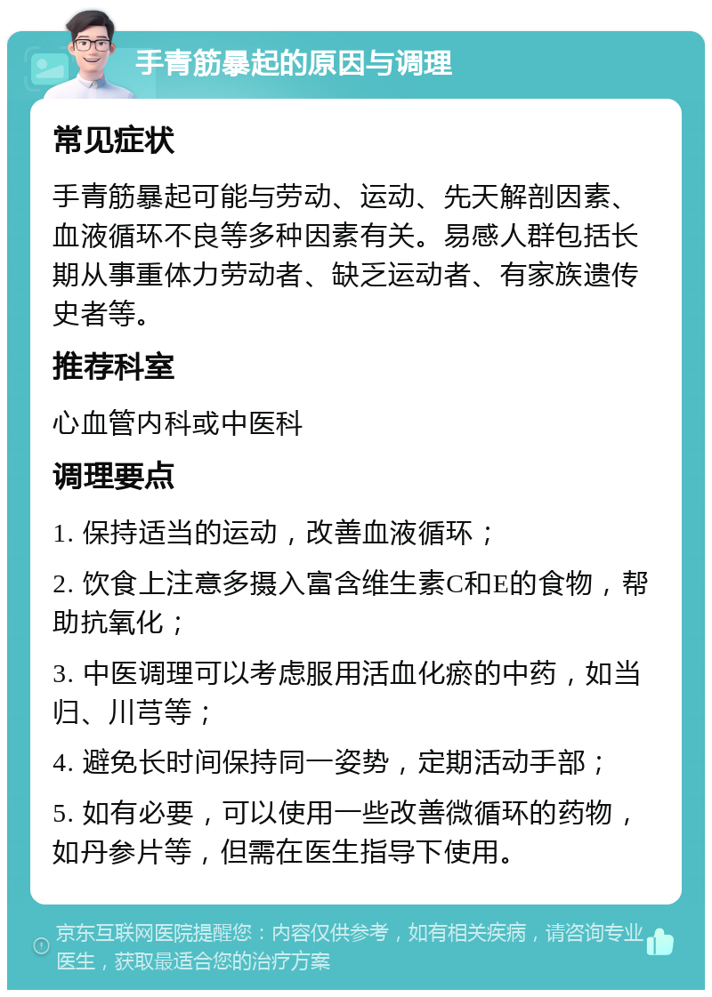 手青筋暴起的原因与调理 常见症状 手青筋暴起可能与劳动、运动、先天解剖因素、血液循环不良等多种因素有关。易感人群包括长期从事重体力劳动者、缺乏运动者、有家族遗传史者等。 推荐科室 心血管内科或中医科 调理要点 1. 保持适当的运动，改善血液循环； 2. 饮食上注意多摄入富含维生素C和E的食物，帮助抗氧化； 3. 中医调理可以考虑服用活血化瘀的中药，如当归、川芎等； 4. 避免长时间保持同一姿势，定期活动手部； 5. 如有必要，可以使用一些改善微循环的药物，如丹参片等，但需在医生指导下使用。