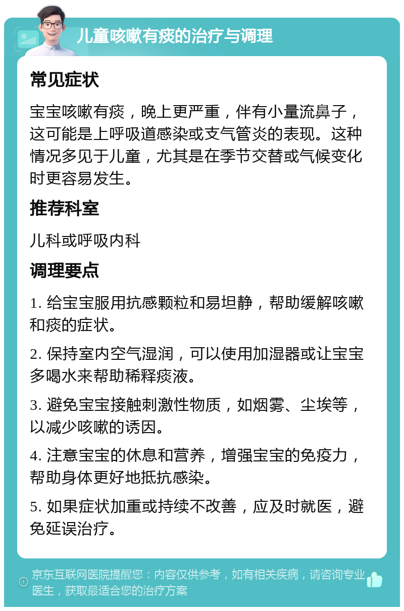 儿童咳嗽有痰的治疗与调理 常见症状 宝宝咳嗽有痰，晚上更严重，伴有小量流鼻子，这可能是上呼吸道感染或支气管炎的表现。这种情况多见于儿童，尤其是在季节交替或气候变化时更容易发生。 推荐科室 儿科或呼吸内科 调理要点 1. 给宝宝服用抗感颗粒和易坦静，帮助缓解咳嗽和痰的症状。 2. 保持室内空气湿润，可以使用加湿器或让宝宝多喝水来帮助稀释痰液。 3. 避免宝宝接触刺激性物质，如烟雾、尘埃等，以减少咳嗽的诱因。 4. 注意宝宝的休息和营养，增强宝宝的免疫力，帮助身体更好地抵抗感染。 5. 如果症状加重或持续不改善，应及时就医，避免延误治疗。