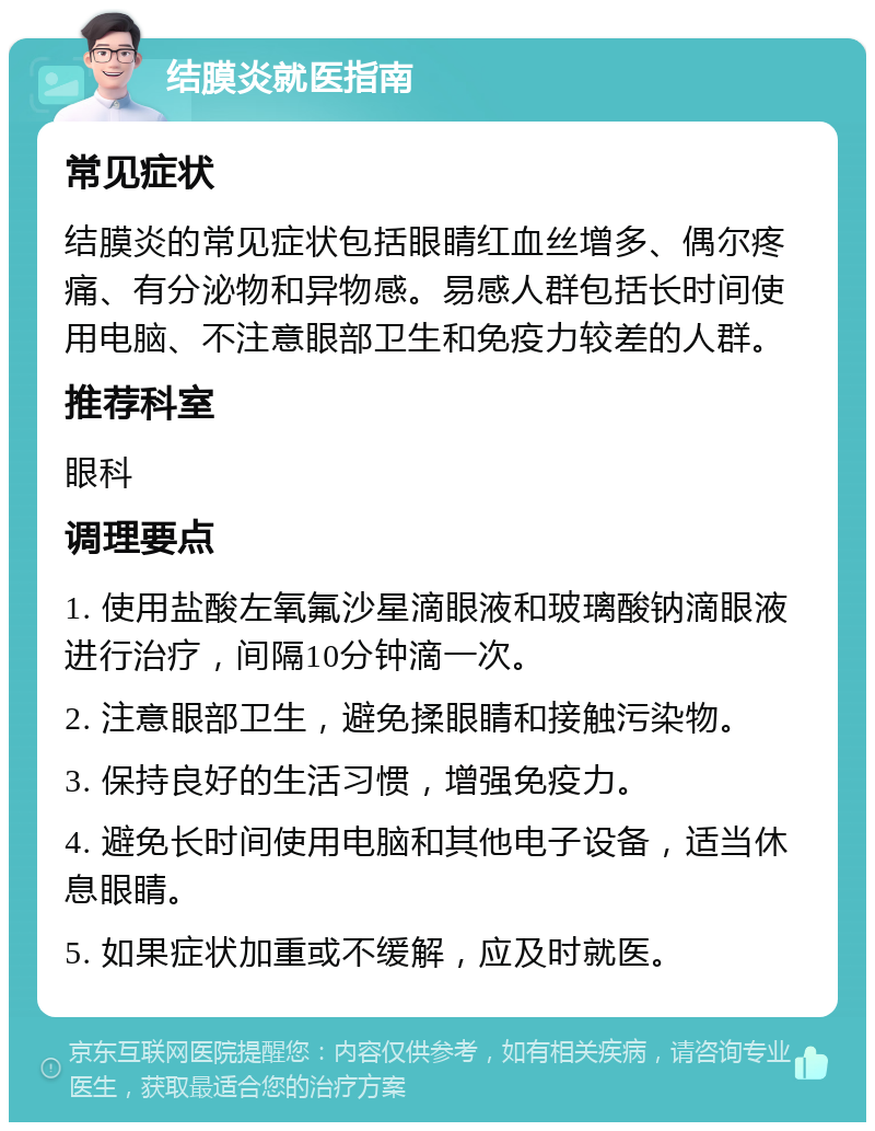 结膜炎就医指南 常见症状 结膜炎的常见症状包括眼睛红血丝增多、偶尔疼痛、有分泌物和异物感。易感人群包括长时间使用电脑、不注意眼部卫生和免疫力较差的人群。 推荐科室 眼科 调理要点 1. 使用盐酸左氧氟沙星滴眼液和玻璃酸钠滴眼液进行治疗，间隔10分钟滴一次。 2. 注意眼部卫生，避免揉眼睛和接触污染物。 3. 保持良好的生活习惯，增强免疫力。 4. 避免长时间使用电脑和其他电子设备，适当休息眼睛。 5. 如果症状加重或不缓解，应及时就医。