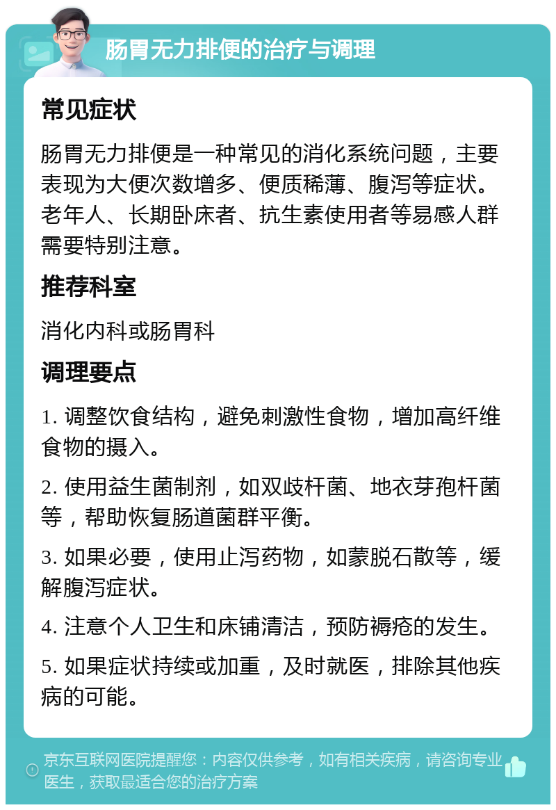 肠胃无力排便的治疗与调理 常见症状 肠胃无力排便是一种常见的消化系统问题，主要表现为大便次数增多、便质稀薄、腹泻等症状。老年人、长期卧床者、抗生素使用者等易感人群需要特别注意。 推荐科室 消化内科或肠胃科 调理要点 1. 调整饮食结构，避免刺激性食物，增加高纤维食物的摄入。 2. 使用益生菌制剂，如双歧杆菌、地衣芽孢杆菌等，帮助恢复肠道菌群平衡。 3. 如果必要，使用止泻药物，如蒙脱石散等，缓解腹泻症状。 4. 注意个人卫生和床铺清洁，预防褥疮的发生。 5. 如果症状持续或加重，及时就医，排除其他疾病的可能。