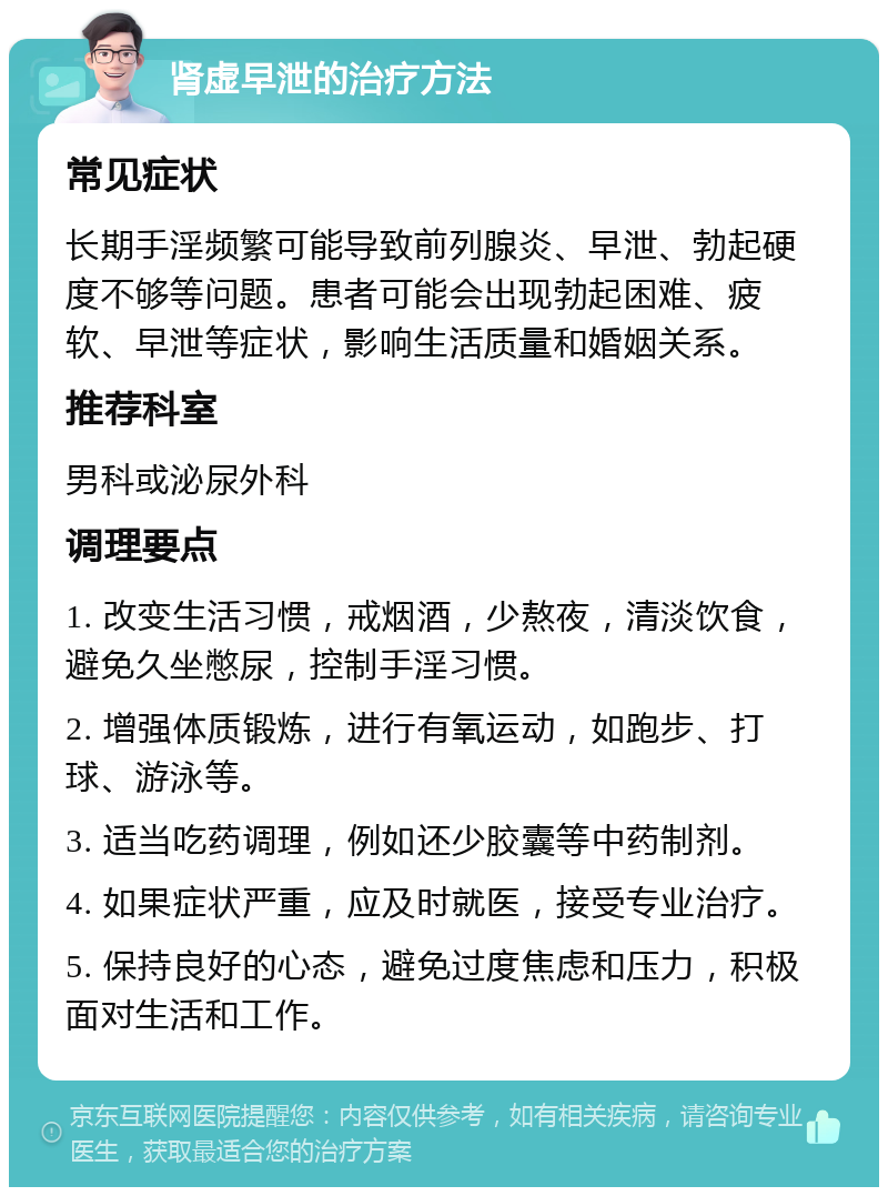 肾虚早泄的治疗方法 常见症状 长期手淫频繁可能导致前列腺炎、早泄、勃起硬度不够等问题。患者可能会出现勃起困难、疲软、早泄等症状，影响生活质量和婚姻关系。 推荐科室 男科或泌尿外科 调理要点 1. 改变生活习惯，戒烟酒，少熬夜，清淡饮食，避免久坐憋尿，控制手淫习惯。 2. 增强体质锻炼，进行有氧运动，如跑步、打球、游泳等。 3. 适当吃药调理，例如还少胶囊等中药制剂。 4. 如果症状严重，应及时就医，接受专业治疗。 5. 保持良好的心态，避免过度焦虑和压力，积极面对生活和工作。