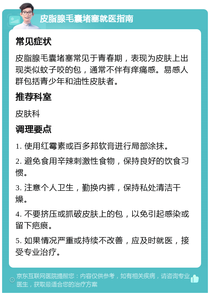 皮脂腺毛囊堵塞就医指南 常见症状 皮脂腺毛囊堵塞常见于青春期，表现为皮肤上出现类似蚊子咬的包，通常不伴有痒痛感。易感人群包括青少年和油性皮肤者。 推荐科室 皮肤科 调理要点 1. 使用红霉素或百多邦软膏进行局部涂抹。 2. 避免食用辛辣刺激性食物，保持良好的饮食习惯。 3. 注意个人卫生，勤换内裤，保持私处清洁干燥。 4. 不要挤压或抓破皮肤上的包，以免引起感染或留下疤痕。 5. 如果情况严重或持续不改善，应及时就医，接受专业治疗。