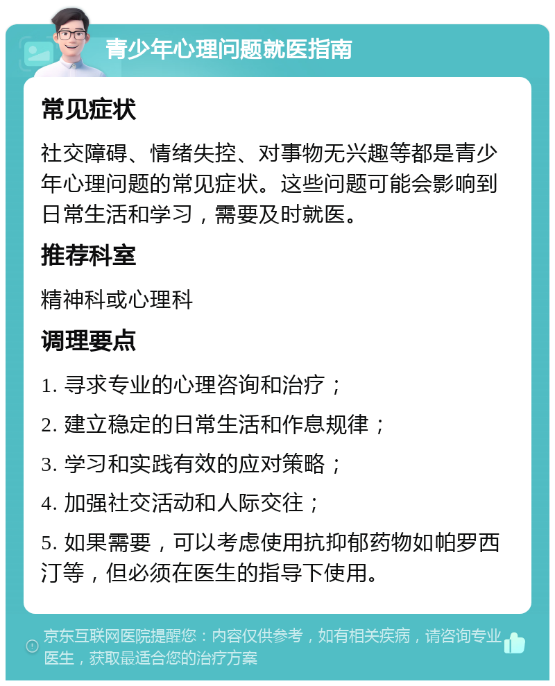 青少年心理问题就医指南 常见症状 社交障碍、情绪失控、对事物无兴趣等都是青少年心理问题的常见症状。这些问题可能会影响到日常生活和学习，需要及时就医。 推荐科室 精神科或心理科 调理要点 1. 寻求专业的心理咨询和治疗； 2. 建立稳定的日常生活和作息规律； 3. 学习和实践有效的应对策略； 4. 加强社交活动和人际交往； 5. 如果需要，可以考虑使用抗抑郁药物如帕罗西汀等，但必须在医生的指导下使用。