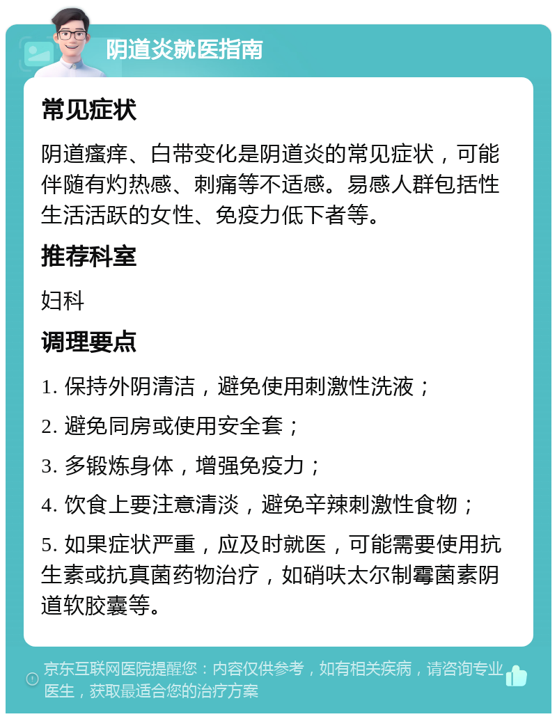 阴道炎就医指南 常见症状 阴道瘙痒、白带变化是阴道炎的常见症状，可能伴随有灼热感、刺痛等不适感。易感人群包括性生活活跃的女性、免疫力低下者等。 推荐科室 妇科 调理要点 1. 保持外阴清洁，避免使用刺激性洗液； 2. 避免同房或使用安全套； 3. 多锻炼身体，增强免疫力； 4. 饮食上要注意清淡，避免辛辣刺激性食物； 5. 如果症状严重，应及时就医，可能需要使用抗生素或抗真菌药物治疗，如硝呋太尔制霉菌素阴道软胶囊等。