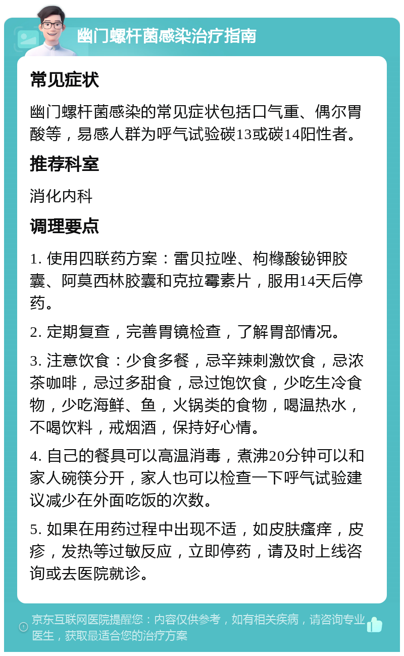 幽门螺杆菌感染治疗指南 常见症状 幽门螺杆菌感染的常见症状包括口气重、偶尔胃酸等，易感人群为呼气试验碳13或碳14阳性者。 推荐科室 消化内科 调理要点 1. 使用四联药方案：雷贝拉唑、枸橼酸铋钾胶囊、阿莫西林胶囊和克拉霉素片，服用14天后停药。 2. 定期复查，完善胃镜检查，了解胃部情况。 3. 注意饮食：少食多餐，忌辛辣刺激饮食，忌浓茶咖啡，忌过多甜食，忌过饱饮食，少吃生冷食物，少吃海鲜、鱼，火锅类的食物，喝温热水，不喝饮料，戒烟酒，保持好心情。 4. 自己的餐具可以高温消毒，煮沸20分钟可以和家人碗筷分开，家人也可以检查一下呼气试验建议减少在外面吃饭的次数。 5. 如果在用药过程中出现不适，如皮肤瘙痒，皮疹，发热等过敏反应，立即停药，请及时上线咨询或去医院就诊。