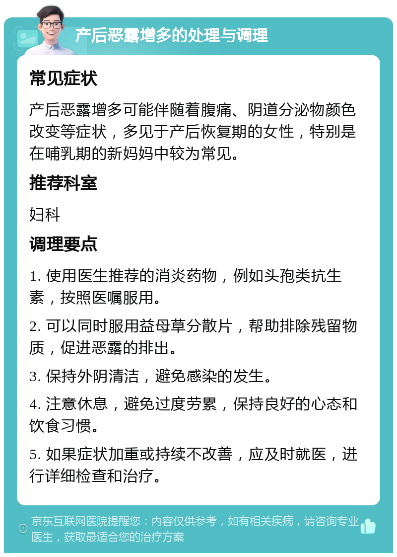 产后恶露增多的处理与调理 常见症状 产后恶露增多可能伴随着腹痛、阴道分泌物颜色改变等症状，多见于产后恢复期的女性，特别是在哺乳期的新妈妈中较为常见。 推荐科室 妇科 调理要点 1. 使用医生推荐的消炎药物，例如头孢类抗生素，按照医嘱服用。 2. 可以同时服用益母草分散片，帮助排除残留物质，促进恶露的排出。 3. 保持外阴清洁，避免感染的发生。 4. 注意休息，避免过度劳累，保持良好的心态和饮食习惯。 5. 如果症状加重或持续不改善，应及时就医，进行详细检查和治疗。