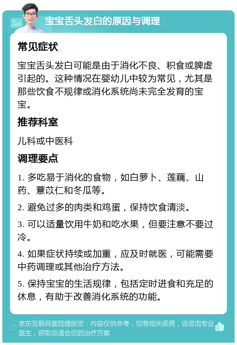 宝宝舌头发白的原因与调理 常见症状 宝宝舌头发白可能是由于消化不良、积食或脾虚引起的。这种情况在婴幼儿中较为常见，尤其是那些饮食不规律或消化系统尚未完全发育的宝宝。 推荐科室 儿科或中医科 调理要点 1. 多吃易于消化的食物，如白萝卜、莲藕、山药、薏苡仁和冬瓜等。 2. 避免过多的肉类和鸡蛋，保持饮食清淡。 3. 可以适量饮用牛奶和吃水果，但要注意不要过冷。 4. 如果症状持续或加重，应及时就医，可能需要中药调理或其他治疗方法。 5. 保持宝宝的生活规律，包括定时进食和充足的休息，有助于改善消化系统的功能。