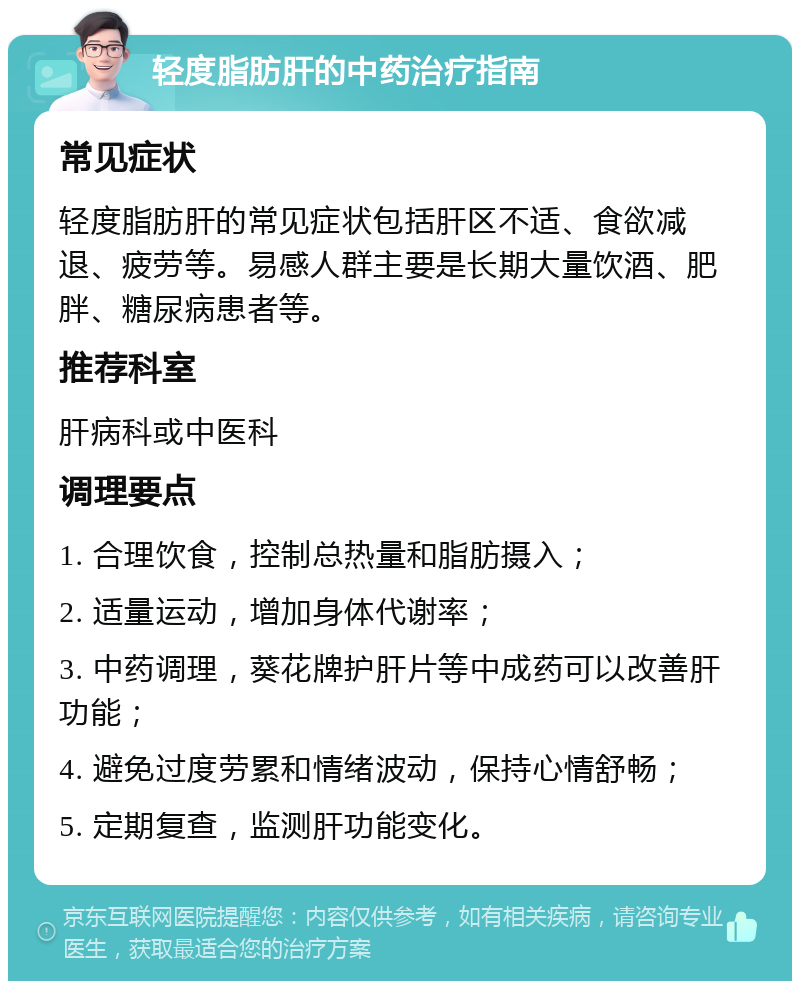 轻度脂肪肝的中药治疗指南 常见症状 轻度脂肪肝的常见症状包括肝区不适、食欲减退、疲劳等。易感人群主要是长期大量饮酒、肥胖、糖尿病患者等。 推荐科室 肝病科或中医科 调理要点 1. 合理饮食，控制总热量和脂肪摄入； 2. 适量运动，增加身体代谢率； 3. 中药调理，葵花牌护肝片等中成药可以改善肝功能； 4. 避免过度劳累和情绪波动，保持心情舒畅； 5. 定期复查，监测肝功能变化。