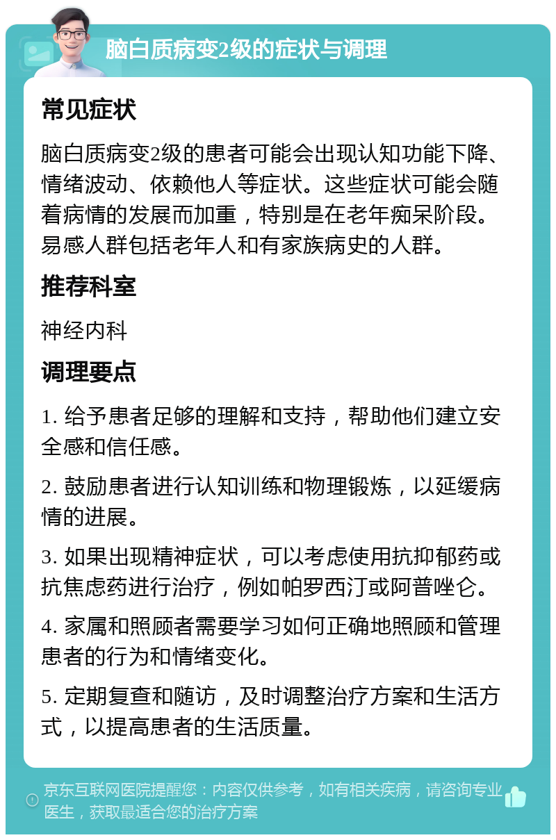 脑白质病变2级的症状与调理 常见症状 脑白质病变2级的患者可能会出现认知功能下降、情绪波动、依赖他人等症状。这些症状可能会随着病情的发展而加重，特别是在老年痴呆阶段。易感人群包括老年人和有家族病史的人群。 推荐科室 神经内科 调理要点 1. 给予患者足够的理解和支持，帮助他们建立安全感和信任感。 2. 鼓励患者进行认知训练和物理锻炼，以延缓病情的进展。 3. 如果出现精神症状，可以考虑使用抗抑郁药或抗焦虑药进行治疗，例如帕罗西汀或阿普唑仑。 4. 家属和照顾者需要学习如何正确地照顾和管理患者的行为和情绪变化。 5. 定期复查和随访，及时调整治疗方案和生活方式，以提高患者的生活质量。