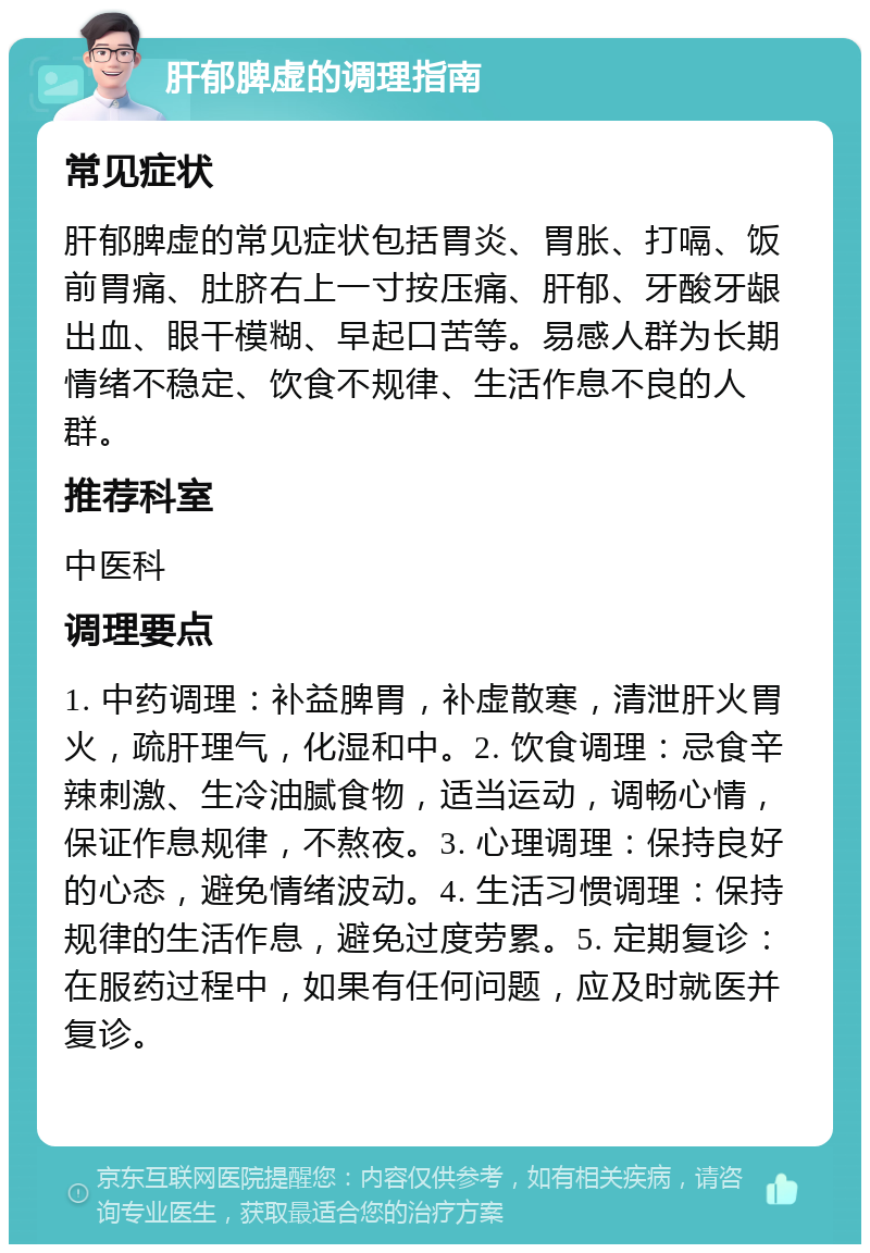 肝郁脾虚的调理指南 常见症状 肝郁脾虚的常见症状包括胃炎、胃胀、打嗝、饭前胃痛、肚脐右上一寸按压痛、肝郁、牙酸牙龈出血、眼干模糊、早起口苦等。易感人群为长期情绪不稳定、饮食不规律、生活作息不良的人群。 推荐科室 中医科 调理要点 1. 中药调理：补益脾胃，补虚散寒，清泄肝火胃火，疏肝理气，化湿和中。2. 饮食调理：忌食辛辣刺激、生冷油腻食物，适当运动，调畅心情，保证作息规律，不熬夜。3. 心理调理：保持良好的心态，避免情绪波动。4. 生活习惯调理：保持规律的生活作息，避免过度劳累。5. 定期复诊：在服药过程中，如果有任何问题，应及时就医并复诊。