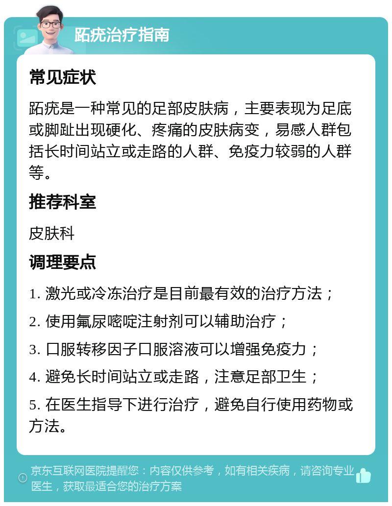 跖疣治疗指南 常见症状 跖疣是一种常见的足部皮肤病，主要表现为足底或脚趾出现硬化、疼痛的皮肤病变，易感人群包括长时间站立或走路的人群、免疫力较弱的人群等。 推荐科室 皮肤科 调理要点 1. 激光或冷冻治疗是目前最有效的治疗方法； 2. 使用氟尿嘧啶注射剂可以辅助治疗； 3. 口服转移因子口服溶液可以增强免疫力； 4. 避免长时间站立或走路，注意足部卫生； 5. 在医生指导下进行治疗，避免自行使用药物或方法。