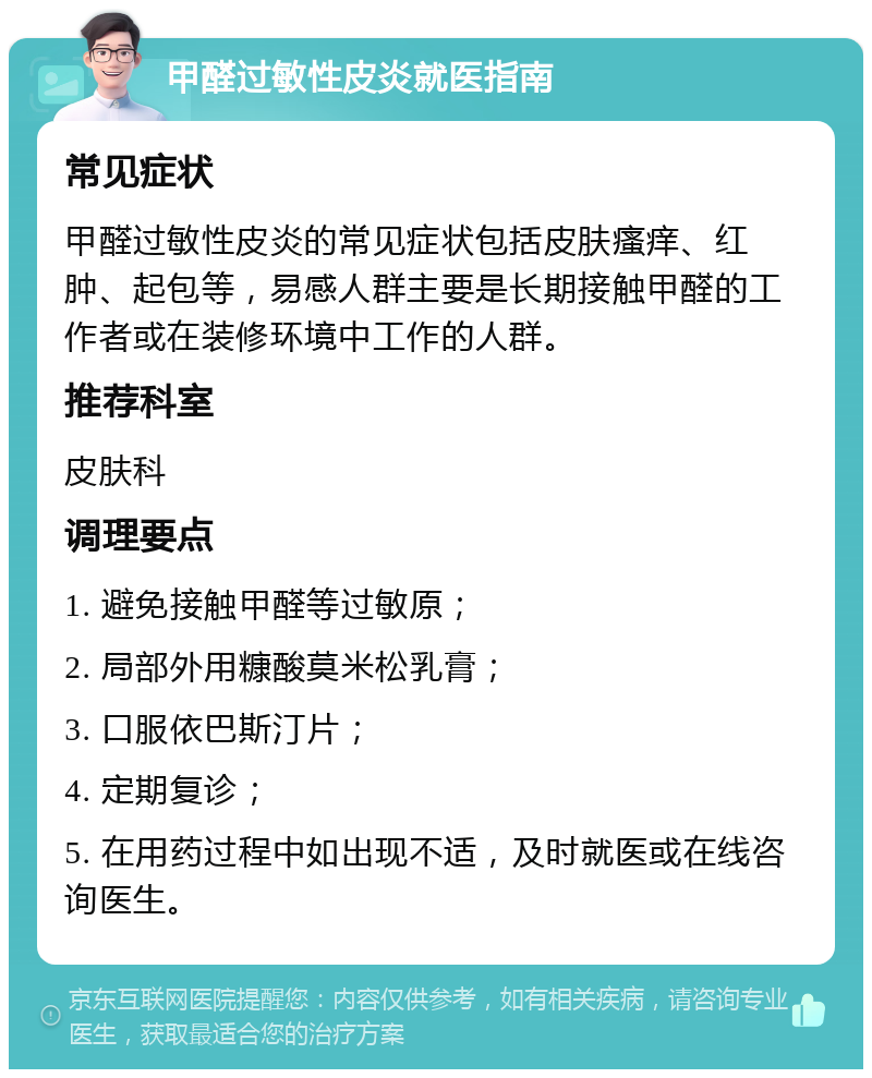 甲醛过敏性皮炎就医指南 常见症状 甲醛过敏性皮炎的常见症状包括皮肤瘙痒、红肿、起包等，易感人群主要是长期接触甲醛的工作者或在装修环境中工作的人群。 推荐科室 皮肤科 调理要点 1. 避免接触甲醛等过敏原； 2. 局部外用糠酸莫米松乳膏； 3. 口服依巴斯汀片； 4. 定期复诊； 5. 在用药过程中如出现不适，及时就医或在线咨询医生。