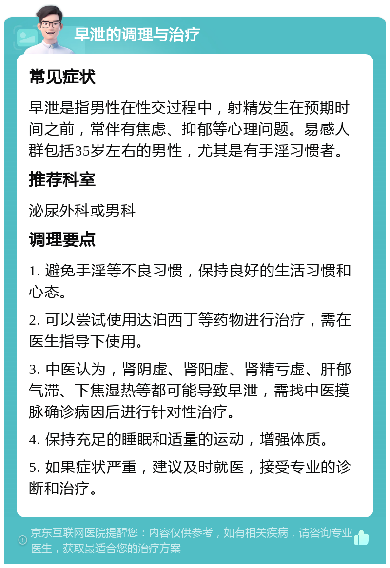 早泄的调理与治疗 常见症状 早泄是指男性在性交过程中，射精发生在预期时间之前，常伴有焦虑、抑郁等心理问题。易感人群包括35岁左右的男性，尤其是有手淫习惯者。 推荐科室 泌尿外科或男科 调理要点 1. 避免手淫等不良习惯，保持良好的生活习惯和心态。 2. 可以尝试使用达泊西丁等药物进行治疗，需在医生指导下使用。 3. 中医认为，肾阴虚、肾阳虚、肾精亏虚、肝郁气滞、下焦湿热等都可能导致早泄，需找中医摸脉确诊病因后进行针对性治疗。 4. 保持充足的睡眠和适量的运动，增强体质。 5. 如果症状严重，建议及时就医，接受专业的诊断和治疗。