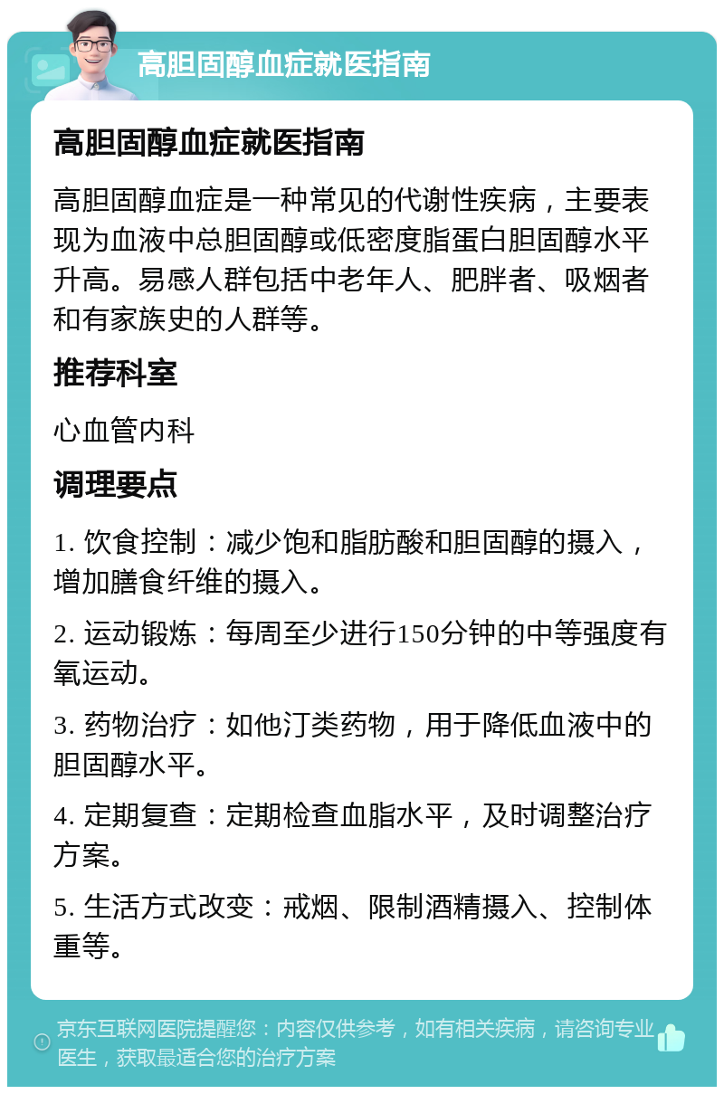 高胆固醇血症就医指南 高胆固醇血症就医指南 高胆固醇血症是一种常见的代谢性疾病，主要表现为血液中总胆固醇或低密度脂蛋白胆固醇水平升高。易感人群包括中老年人、肥胖者、吸烟者和有家族史的人群等。 推荐科室 心血管内科 调理要点 1. 饮食控制：减少饱和脂肪酸和胆固醇的摄入，增加膳食纤维的摄入。 2. 运动锻炼：每周至少进行150分钟的中等强度有氧运动。 3. 药物治疗：如他汀类药物，用于降低血液中的胆固醇水平。 4. 定期复查：定期检查血脂水平，及时调整治疗方案。 5. 生活方式改变：戒烟、限制酒精摄入、控制体重等。