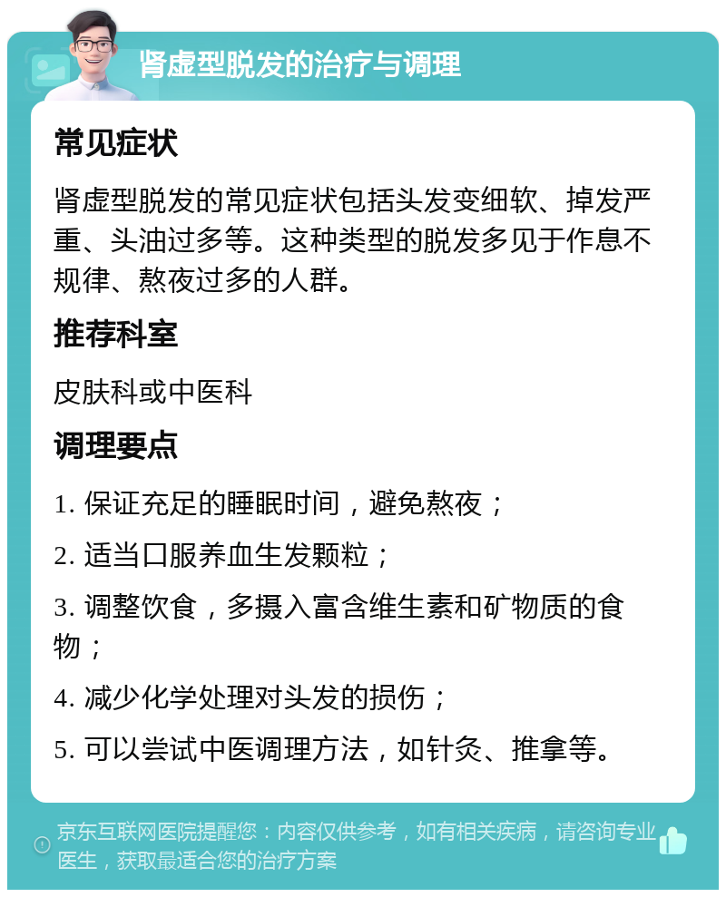 肾虚型脱发的治疗与调理 常见症状 肾虚型脱发的常见症状包括头发变细软、掉发严重、头油过多等。这种类型的脱发多见于作息不规律、熬夜过多的人群。 推荐科室 皮肤科或中医科 调理要点 1. 保证充足的睡眠时间，避免熬夜； 2. 适当口服养血生发颗粒； 3. 调整饮食，多摄入富含维生素和矿物质的食物； 4. 减少化学处理对头发的损伤； 5. 可以尝试中医调理方法，如针灸、推拿等。