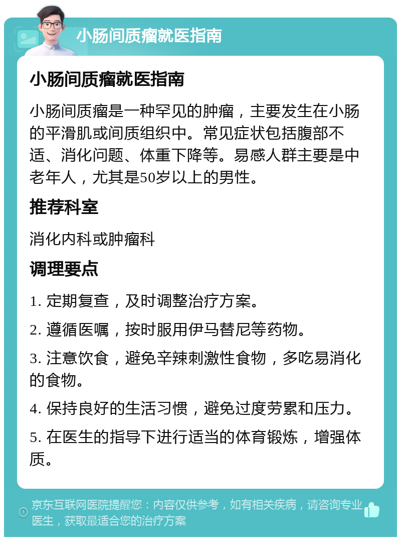 小肠间质瘤就医指南 小肠间质瘤就医指南 小肠间质瘤是一种罕见的肿瘤，主要发生在小肠的平滑肌或间质组织中。常见症状包括腹部不适、消化问题、体重下降等。易感人群主要是中老年人，尤其是50岁以上的男性。 推荐科室 消化内科或肿瘤科 调理要点 1. 定期复查，及时调整治疗方案。 2. 遵循医嘱，按时服用伊马替尼等药物。 3. 注意饮食，避免辛辣刺激性食物，多吃易消化的食物。 4. 保持良好的生活习惯，避免过度劳累和压力。 5. 在医生的指导下进行适当的体育锻炼，增强体质。