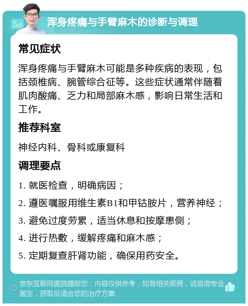 浑身疼痛与手臂麻木的诊断与调理 常见症状 浑身疼痛与手臂麻木可能是多种疾病的表现，包括颈椎病、腕管综合征等。这些症状通常伴随着肌肉酸痛、乏力和局部麻木感，影响日常生活和工作。 推荐科室 神经内科、骨科或康复科 调理要点 1. 就医检查，明确病因； 2. 遵医嘱服用维生素B1和甲钴胺片，营养神经； 3. 避免过度劳累，适当休息和按摩患侧； 4. 进行热敷，缓解疼痛和麻木感； 5. 定期复查肝肾功能，确保用药安全。