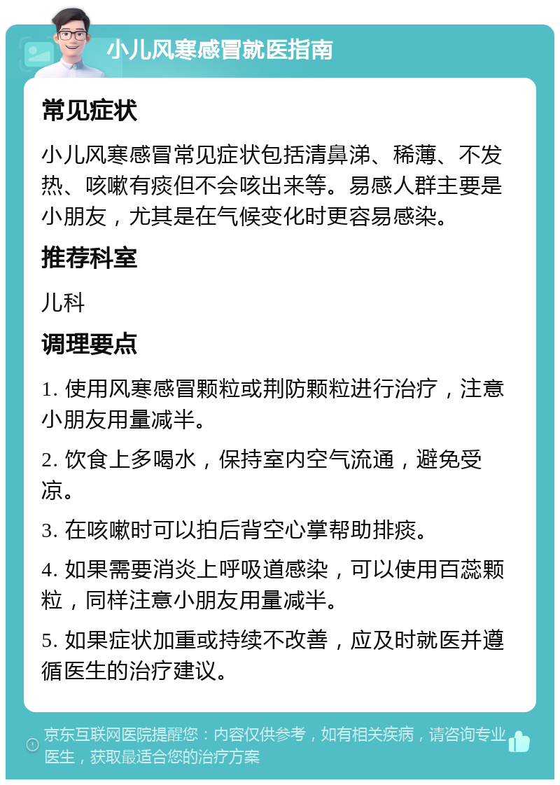 小儿风寒感冒就医指南 常见症状 小儿风寒感冒常见症状包括清鼻涕、稀薄、不发热、咳嗽有痰但不会咳出来等。易感人群主要是小朋友，尤其是在气候变化时更容易感染。 推荐科室 儿科 调理要点 1. 使用风寒感冒颗粒或荆防颗粒进行治疗，注意小朋友用量减半。 2. 饮食上多喝水，保持室内空气流通，避免受凉。 3. 在咳嗽时可以拍后背空心掌帮助排痰。 4. 如果需要消炎上呼吸道感染，可以使用百蕊颗粒，同样注意小朋友用量减半。 5. 如果症状加重或持续不改善，应及时就医并遵循医生的治疗建议。