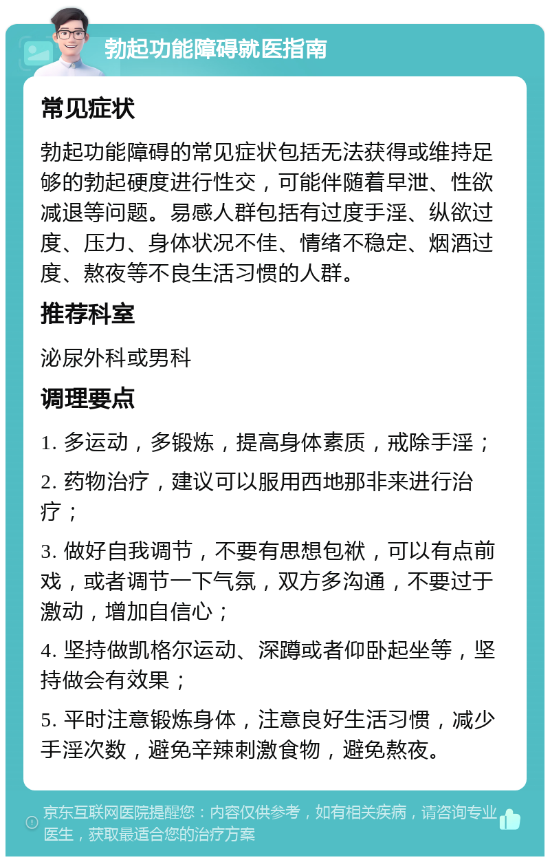 勃起功能障碍就医指南 常见症状 勃起功能障碍的常见症状包括无法获得或维持足够的勃起硬度进行性交，可能伴随着早泄、性欲减退等问题。易感人群包括有过度手淫、纵欲过度、压力、身体状况不佳、情绪不稳定、烟酒过度、熬夜等不良生活习惯的人群。 推荐科室 泌尿外科或男科 调理要点 1. 多运动，多锻炼，提高身体素质，戒除手淫； 2. 药物治疗，建议可以服用西地那非来进行治疗； 3. 做好自我调节，不要有思想包袱，可以有点前戏，或者调节一下气氛，双方多沟通，不要过于激动，增加自信心； 4. 坚持做凯格尔运动、深蹲或者仰卧起坐等，坚持做会有效果； 5. 平时注意锻炼身体，注意良好生活习惯，减少手淫次数，避免辛辣刺激食物，避免熬夜。