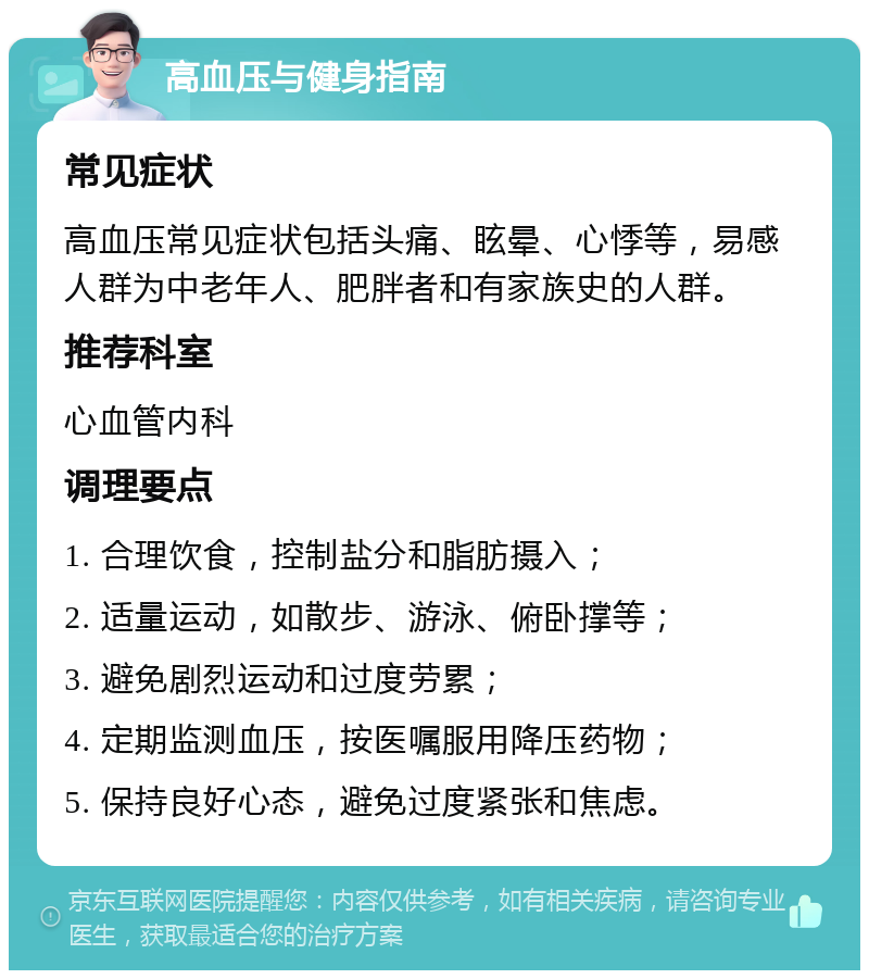 高血压与健身指南 常见症状 高血压常见症状包括头痛、眩晕、心悸等，易感人群为中老年人、肥胖者和有家族史的人群。 推荐科室 心血管内科 调理要点 1. 合理饮食，控制盐分和脂肪摄入； 2. 适量运动，如散步、游泳、俯卧撑等； 3. 避免剧烈运动和过度劳累； 4. 定期监测血压，按医嘱服用降压药物； 5. 保持良好心态，避免过度紧张和焦虑。