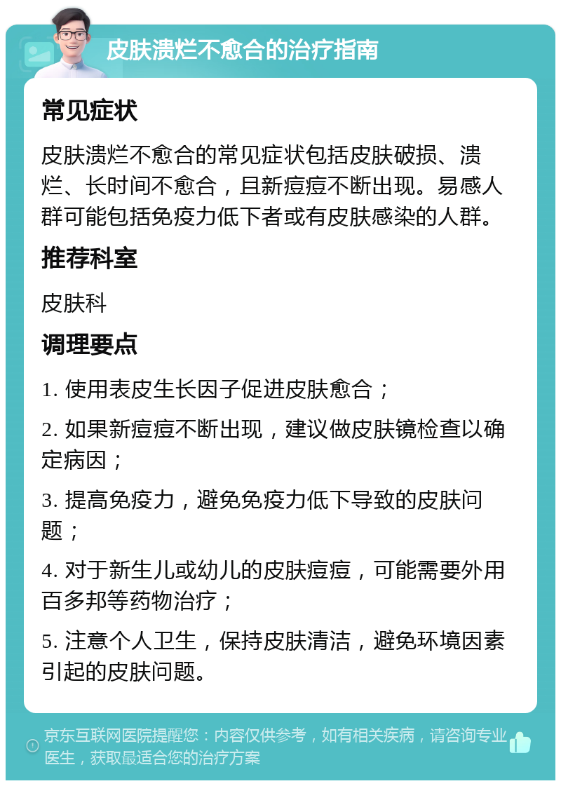 皮肤溃烂不愈合的治疗指南 常见症状 皮肤溃烂不愈合的常见症状包括皮肤破损、溃烂、长时间不愈合，且新痘痘不断出现。易感人群可能包括免疫力低下者或有皮肤感染的人群。 推荐科室 皮肤科 调理要点 1. 使用表皮生长因子促进皮肤愈合； 2. 如果新痘痘不断出现，建议做皮肤镜检查以确定病因； 3. 提高免疫力，避免免疫力低下导致的皮肤问题； 4. 对于新生儿或幼儿的皮肤痘痘，可能需要外用百多邦等药物治疗； 5. 注意个人卫生，保持皮肤清洁，避免环境因素引起的皮肤问题。