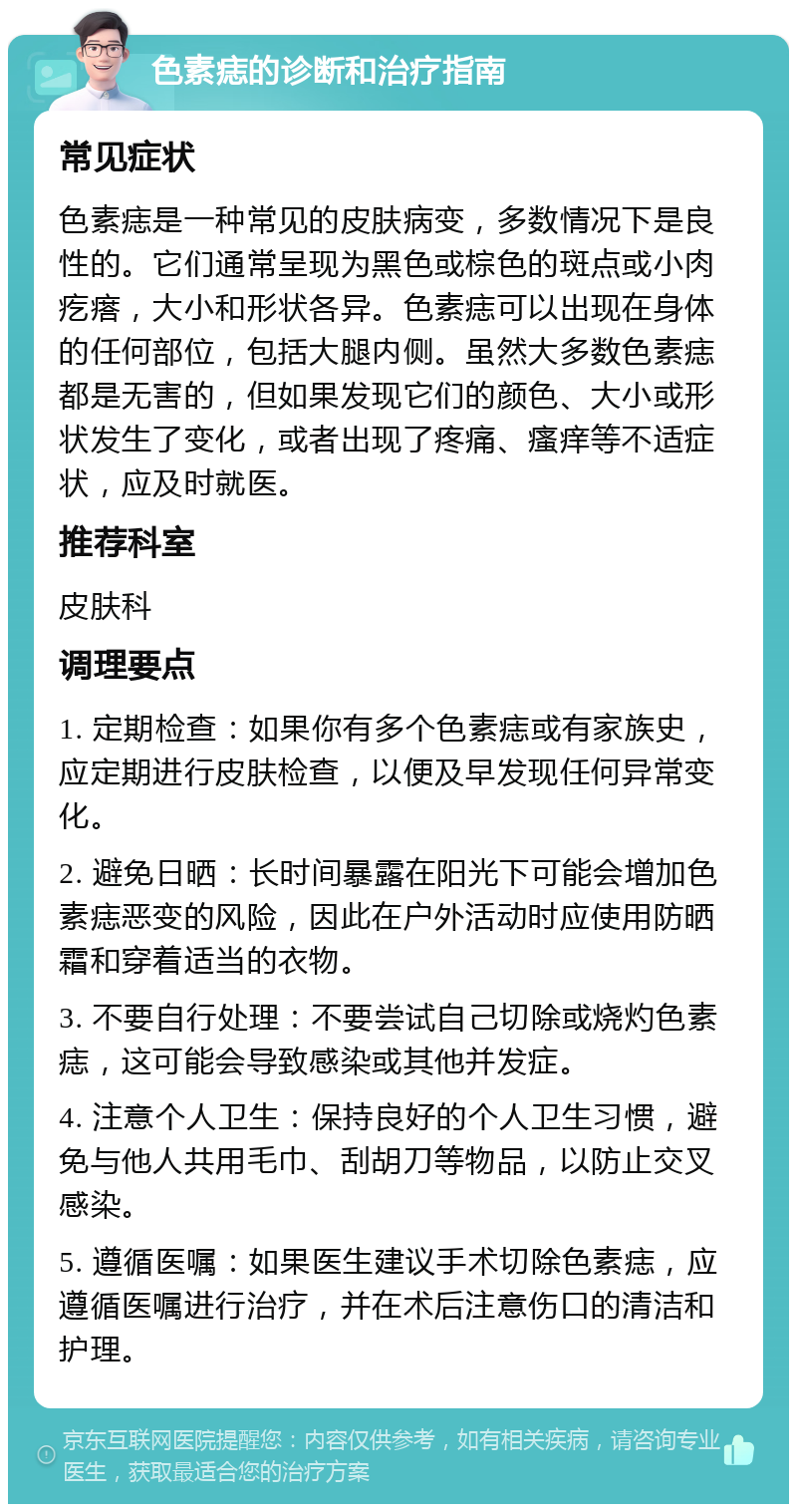 色素痣的诊断和治疗指南 常见症状 色素痣是一种常见的皮肤病变，多数情况下是良性的。它们通常呈现为黑色或棕色的斑点或小肉疙瘩，大小和形状各异。色素痣可以出现在身体的任何部位，包括大腿内侧。虽然大多数色素痣都是无害的，但如果发现它们的颜色、大小或形状发生了变化，或者出现了疼痛、瘙痒等不适症状，应及时就医。 推荐科室 皮肤科 调理要点 1. 定期检查：如果你有多个色素痣或有家族史，应定期进行皮肤检查，以便及早发现任何异常变化。 2. 避免日晒：长时间暴露在阳光下可能会增加色素痣恶变的风险，因此在户外活动时应使用防晒霜和穿着适当的衣物。 3. 不要自行处理：不要尝试自己切除或烧灼色素痣，这可能会导致感染或其他并发症。 4. 注意个人卫生：保持良好的个人卫生习惯，避免与他人共用毛巾、刮胡刀等物品，以防止交叉感染。 5. 遵循医嘱：如果医生建议手术切除色素痣，应遵循医嘱进行治疗，并在术后注意伤口的清洁和护理。