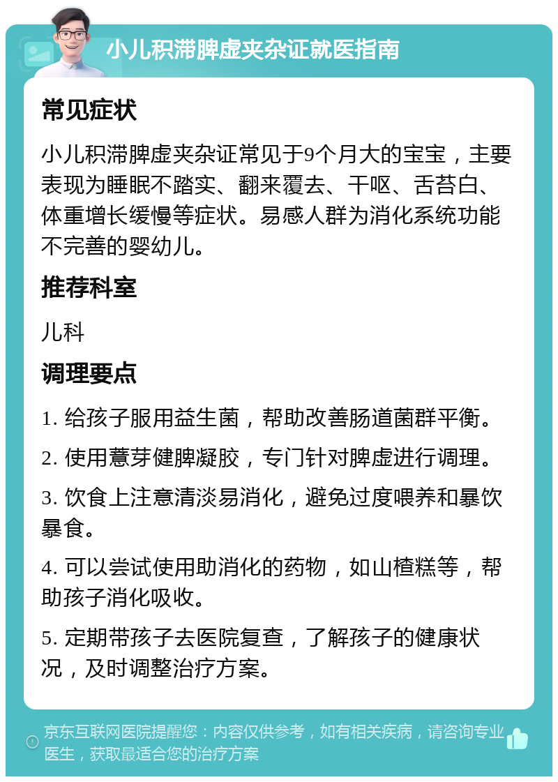 小儿积滞脾虚夹杂证就医指南 常见症状 小儿积滞脾虚夹杂证常见于9个月大的宝宝，主要表现为睡眠不踏实、翻来覆去、干呕、舌苔白、体重增长缓慢等症状。易感人群为消化系统功能不完善的婴幼儿。 推荐科室 儿科 调理要点 1. 给孩子服用益生菌，帮助改善肠道菌群平衡。 2. 使用薏芽健脾凝胶，专门针对脾虚进行调理。 3. 饮食上注意清淡易消化，避免过度喂养和暴饮暴食。 4. 可以尝试使用助消化的药物，如山楂糕等，帮助孩子消化吸收。 5. 定期带孩子去医院复查，了解孩子的健康状况，及时调整治疗方案。