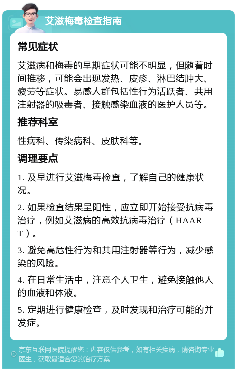 艾滋梅毒检查指南 常见症状 艾滋病和梅毒的早期症状可能不明显，但随着时间推移，可能会出现发热、皮疹、淋巴结肿大、疲劳等症状。易感人群包括性行为活跃者、共用注射器的吸毒者、接触感染血液的医护人员等。 推荐科室 性病科、传染病科、皮肤科等。 调理要点 1. 及早进行艾滋梅毒检查，了解自己的健康状况。 2. 如果检查结果呈阳性，应立即开始接受抗病毒治疗，例如艾滋病的高效抗病毒治疗（HAART）。 3. 避免高危性行为和共用注射器等行为，减少感染的风险。 4. 在日常生活中，注意个人卫生，避免接触他人的血液和体液。 5. 定期进行健康检查，及时发现和治疗可能的并发症。