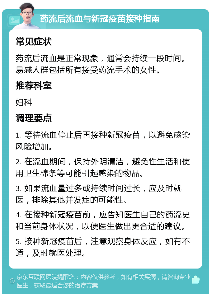 药流后流血与新冠疫苗接种指南 常见症状 药流后流血是正常现象，通常会持续一段时间。易感人群包括所有接受药流手术的女性。 推荐科室 妇科 调理要点 1. 等待流血停止后再接种新冠疫苗，以避免感染风险增加。 2. 在流血期间，保持外阴清洁，避免性生活和使用卫生棉条等可能引起感染的物品。 3. 如果流血量过多或持续时间过长，应及时就医，排除其他并发症的可能性。 4. 在接种新冠疫苗前，应告知医生自己的药流史和当前身体状况，以便医生做出更合适的建议。 5. 接种新冠疫苗后，注意观察身体反应，如有不适，及时就医处理。